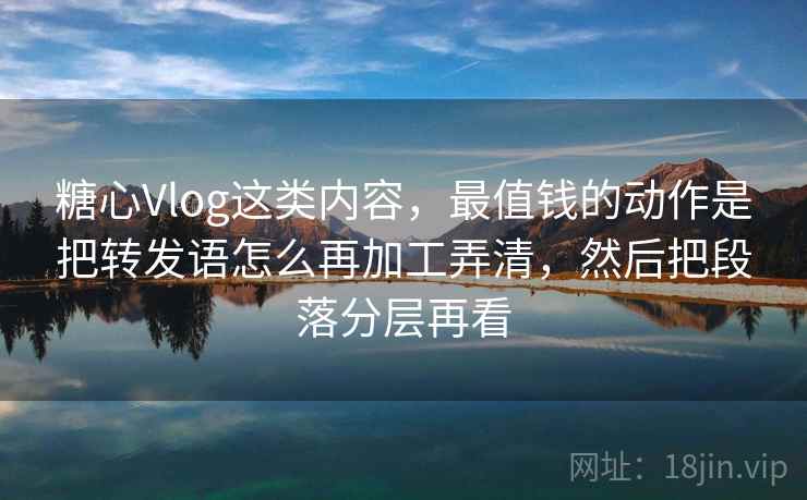 糖心Vlog这类内容，最值钱的动作是把转发语怎么再加工弄清，然后把段落分层再看