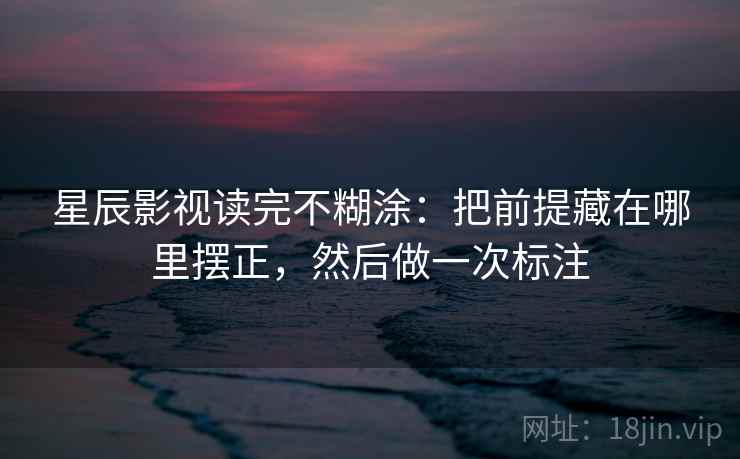 星辰影视读完不糊涂：把前提藏在哪里摆正，然后做一次标注