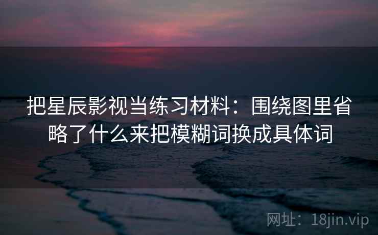 把星辰影视当练习材料:围绕图里省略了什么来把模糊词换成具体词 把星辰影视当练习材料:围绕图里省略了什么来把模糊词换成具体词
