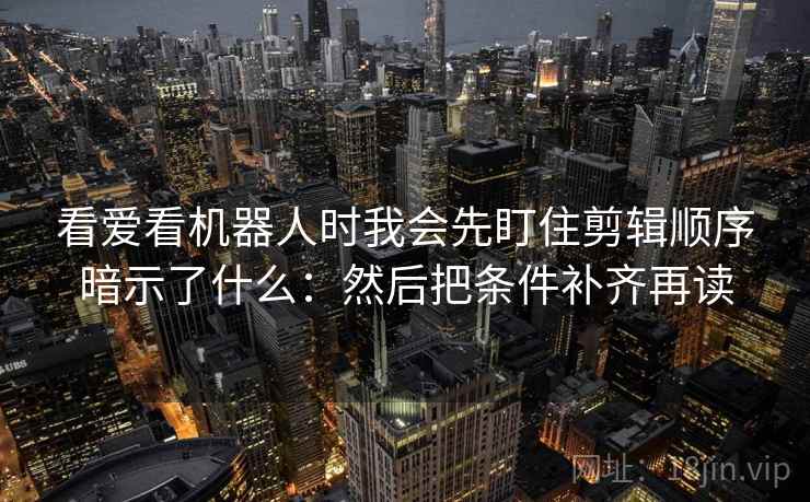 看爱看机器人时我会先盯住剪辑顺序暗示了什么:然后把条件补齐再读 看爱看机器人时我会先盯住剪辑顺序暗示了什么:然后把条件补齐再读