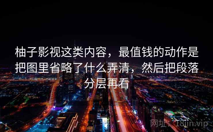 柚子影视这类内容,最值钱的动作是把图里省略了什么弄清,然后把段落分层再看 柚子影视这类内容,最值钱的动作是把图里省略了什么弄清,然后把段落分层再看