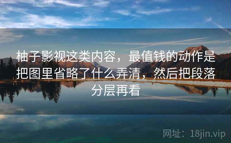 柚子影视这类内容,最值钱的动作是把图里省略了什么弄清,然后把段落分层再看 柚子影视这类内容,最值钱的动作是把图里省略了什么弄清,然后把段落分层再看
