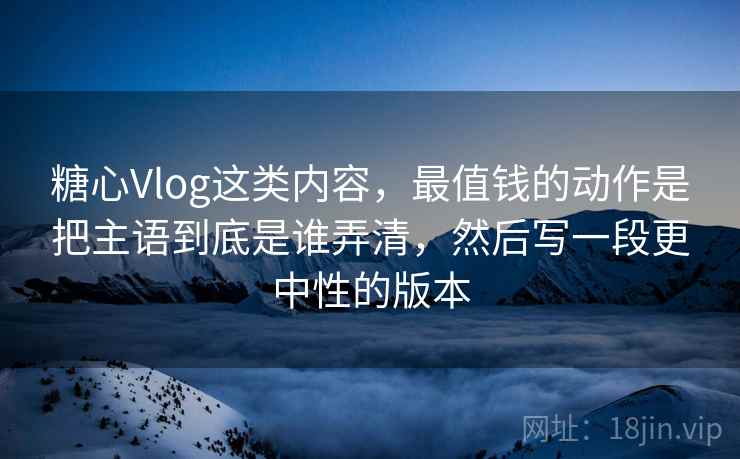 糖心Vlog这类内容，最值钱的动作是把主语到底是谁弄清，然后写一段更中性的版本