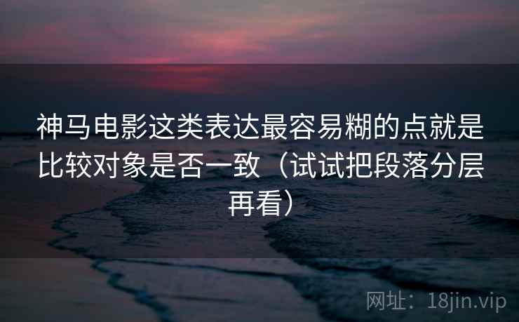 神马电影这类表达最容易糊的点就是比较对象是否一致（试试把段落分层再看）