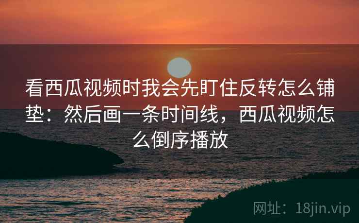 看西瓜视频时我会先盯住反转怎么铺垫：然后画一条时间线，西瓜视频怎么倒序播放