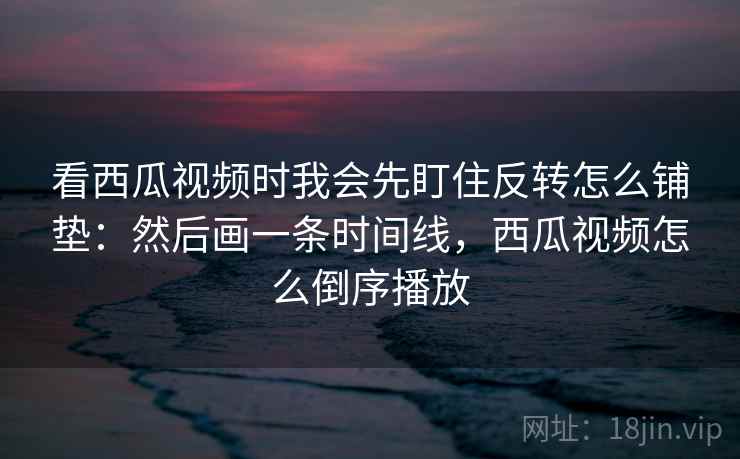 看西瓜视频时我会先盯住反转怎么铺垫：然后画一条时间线，西瓜视频怎么倒序播放