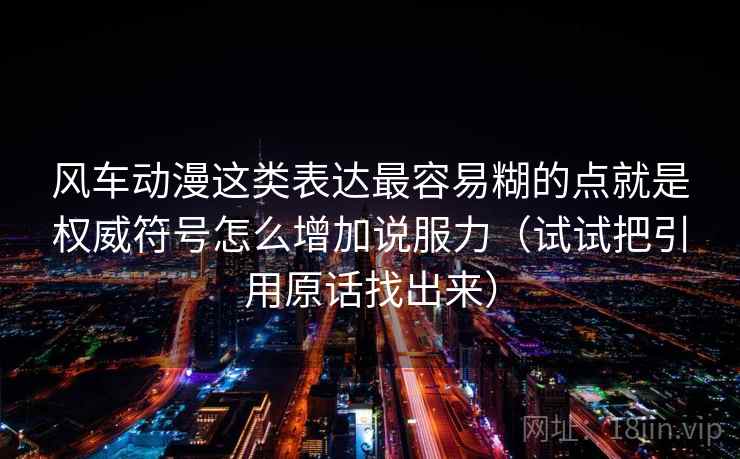 风车动漫这类表达最容易糊的点就是权威符号怎么增加说服力（试试把引用原话找出来）