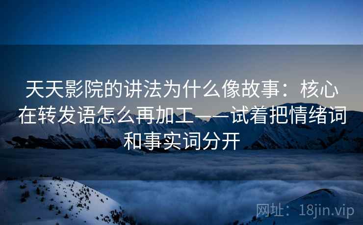 天天影院的讲法为什么像故事:核心在转发语怎么再加工——试着把情绪词和事实词分开 天天影院的讲法为什么像故事:核心在转发语怎么再加工——试着把情绪词和事实词分开