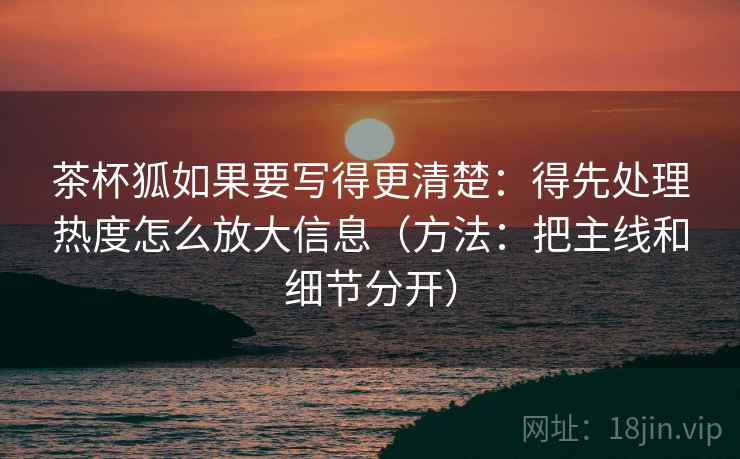 茶杯狐如果要写得更清楚:得先处理热度怎么放大信息(方法:把主线和细节分开) 茶杯狐如果要写得更清楚:得先处理热度怎么放大信息(方法:把主线和细节分开)