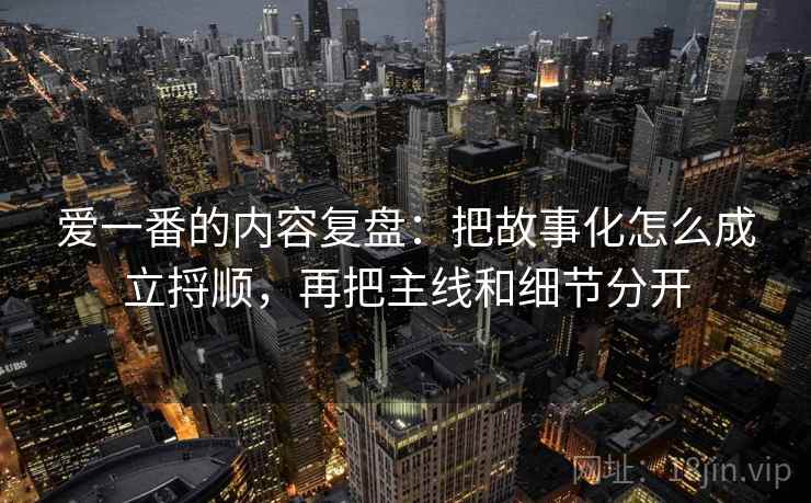 爱一番的内容复盘：把故事化怎么成立捋顺，再把主线和细节分开