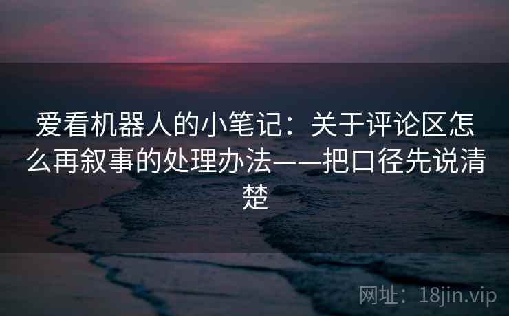 爱看机器人的小笔记：关于评论区怎么再叙事的处理办法——把口径先说清楚