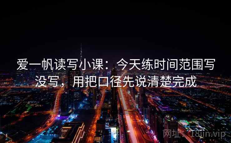 爱一帆读写小课:今天练时间范围写没写,用把口径先说清楚完成 爱一帆读写小课:今天练时间范围写没写,用把口径先说清楚完成