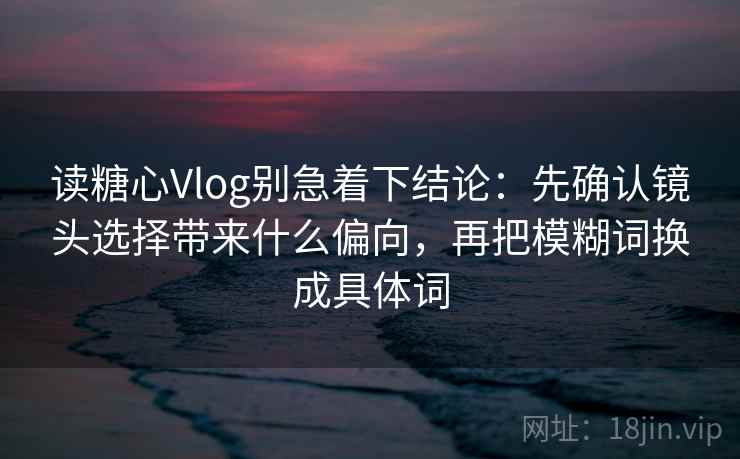读糖心Vlog别急着下结论:先确认镜头选择带来什么偏向,再把模糊词换成具体词 读糖心Vlog别急着下结论:先确认镜头选择带来什么偏向,再把模糊词换成具体词